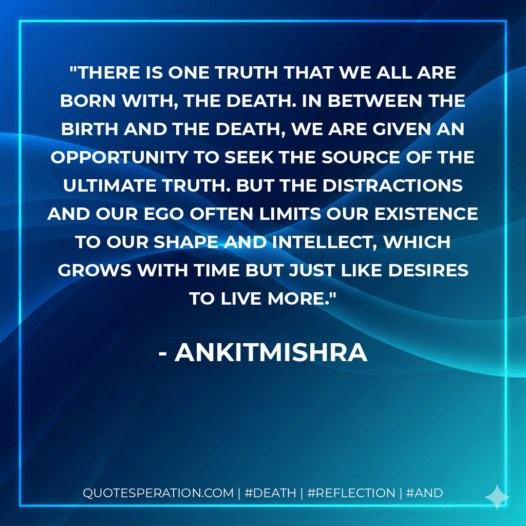 There is one truth that we all are born with, The Death. In between the birth and the death, we are given an opportunity to seek the source of the ultimate truth. But the distractions and our ego often limits our existence to our shape and intellect, which grows with time but just like desires to live more. - AnkitMishra