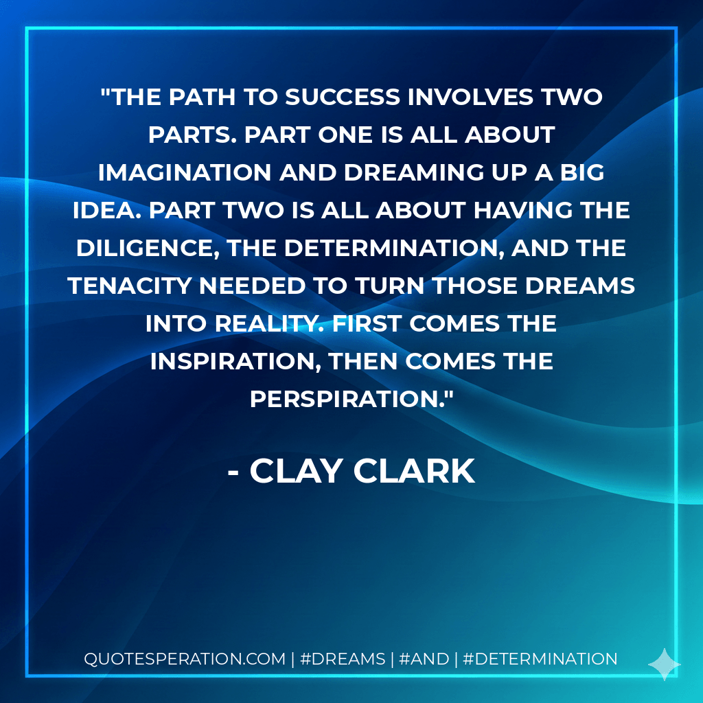 The path to success involves two parts. Part One is all about imagination and dreaming up a big idea. Part Two is all about having the diligence, the determination, and the tenacity needed to turn those dreams into reality. First comes the inspiration, then comes the perspiration. - Clay Clark