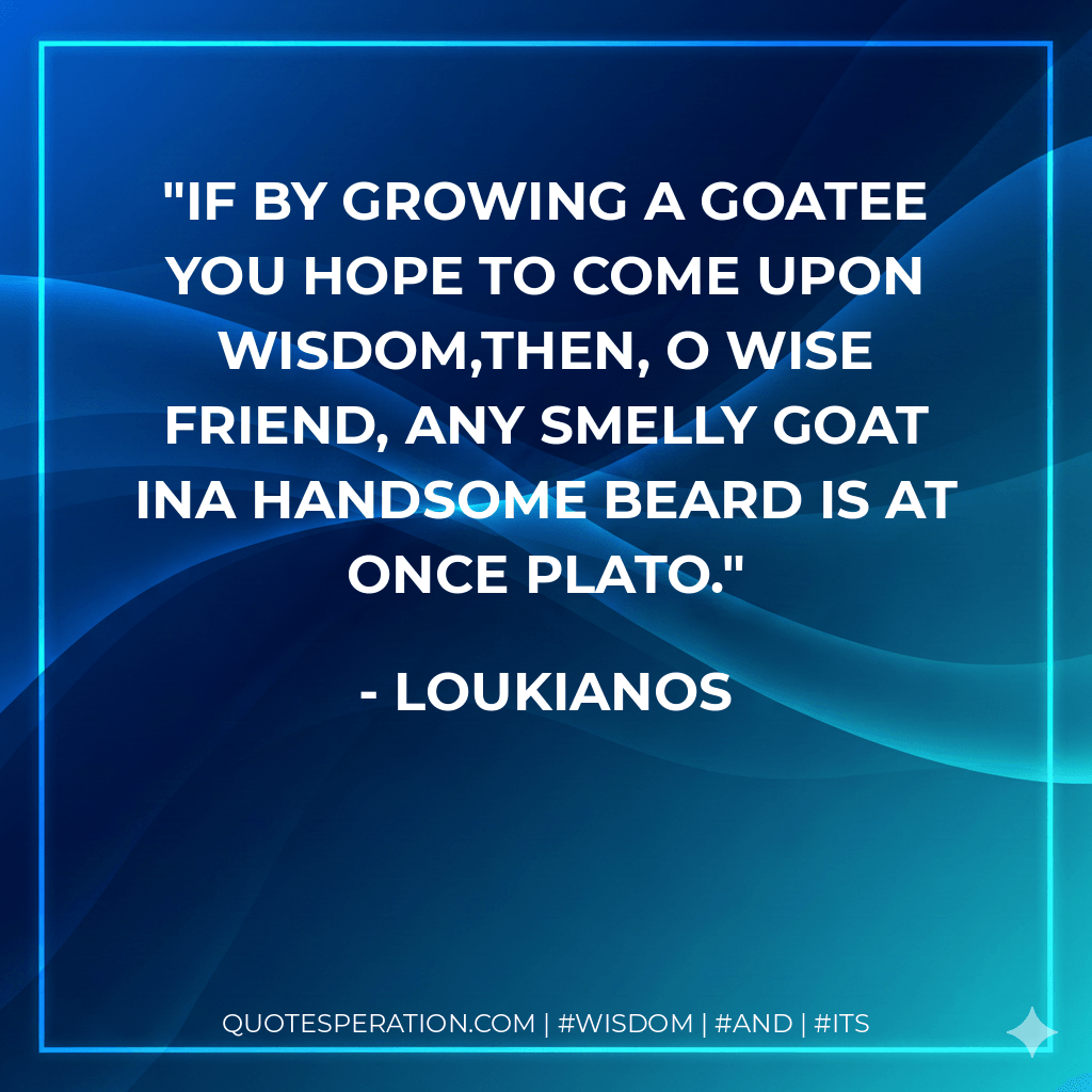 If by growing a goatee you hope to come upon wisdom,then, O wise friend, any smelly goat ina handsome beard is at once Plato. - Loukianos