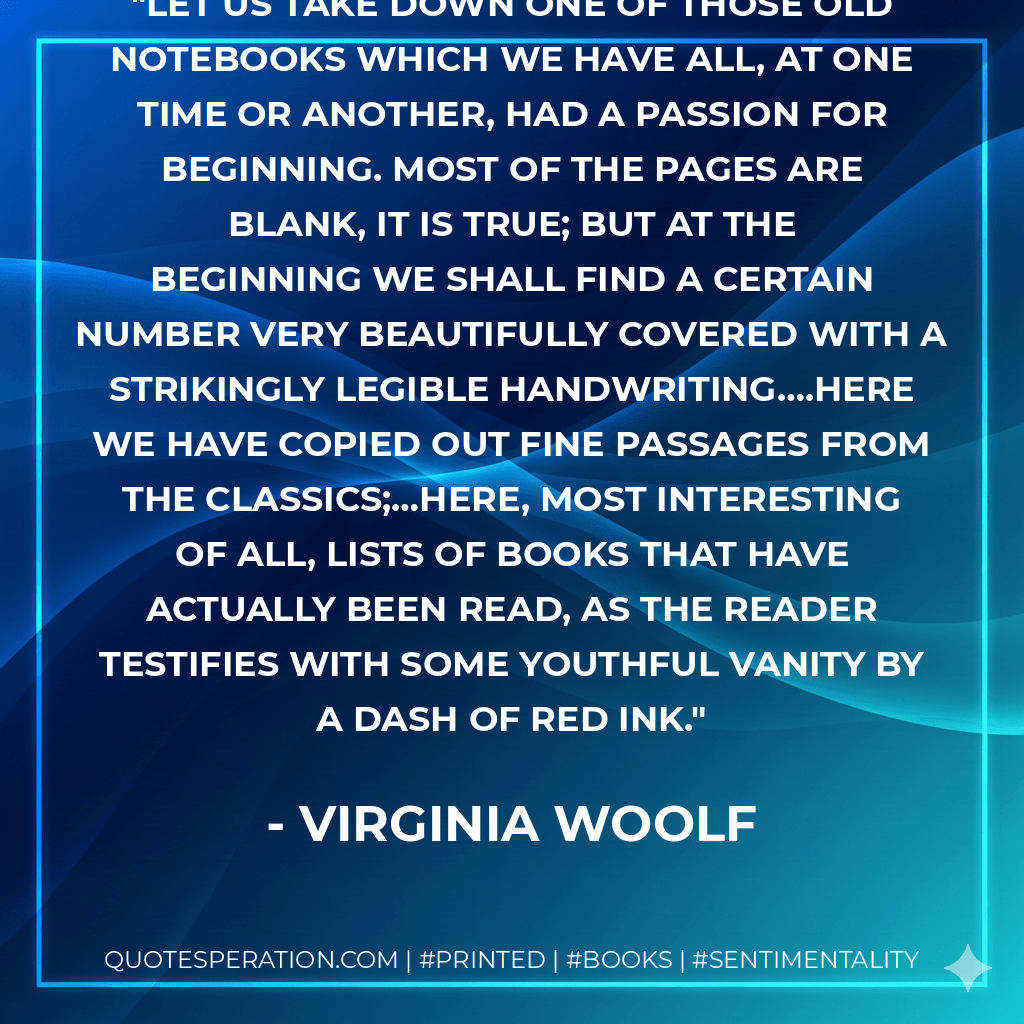 Let us take down one of those old notebooks which we have all, at one time or another, had a passion for beginning. Most of the pages are blank, it is true; but at the beginning we shall find a certain number very beautifully covered with a strikingly legible handwriting….here we have copied out fine passages from the classics;…here, most interesting of all, lists of books that have actually been read, as the reader testifies with some youthful vanity by a dash of red ink. - Virginia Woolf
