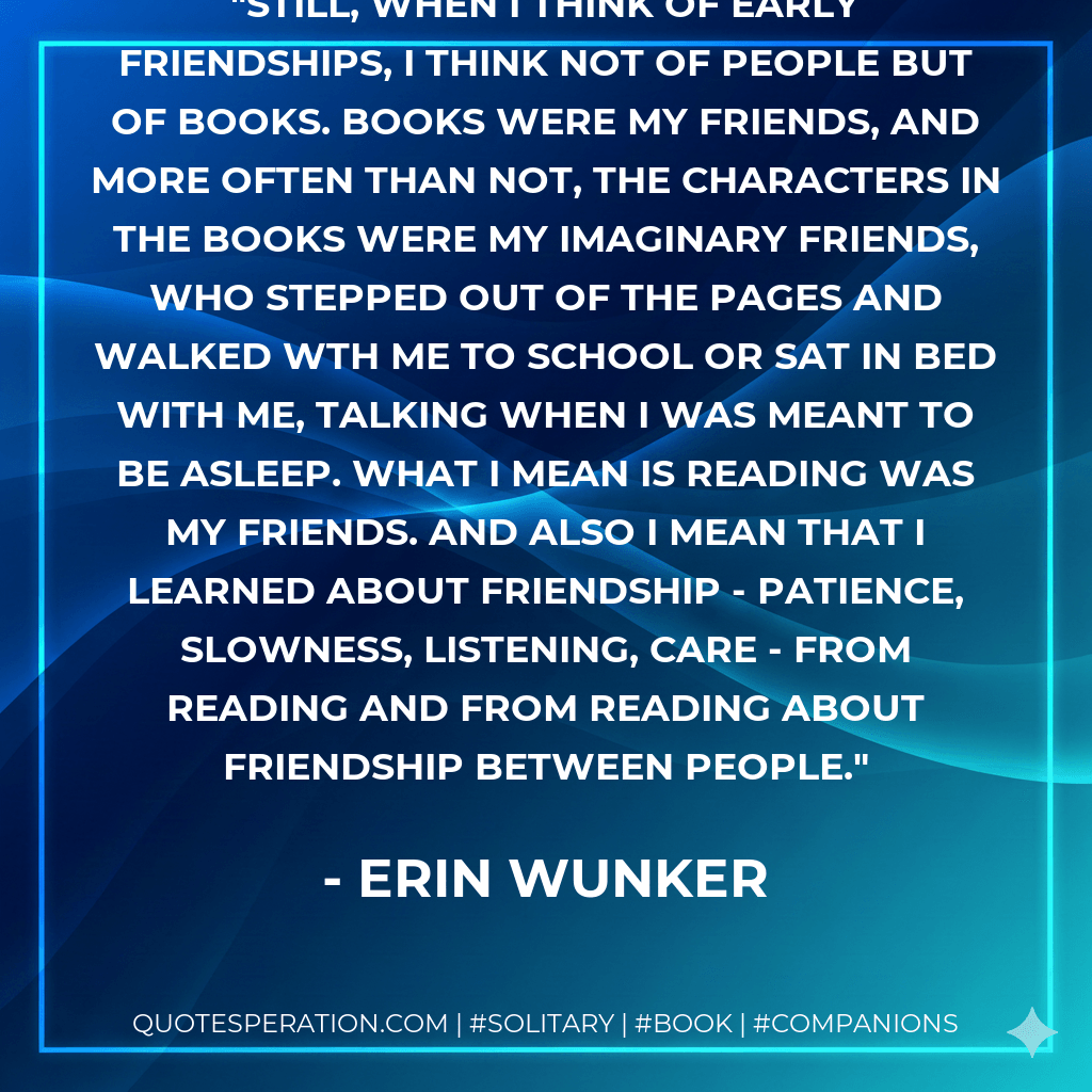 Still, when I think of early friendships, I think not of people but of books. Books were my friends, and more often than not, the characters in the books were my imaginary friends, who stepped out of the pages and walked wth me to school or sat in bed with me, talking when I was meant to be asleep. What I mean is reading was my friends. And also I mean that I learned about friendship - patience, slowness, listening, care - from reading and from reading about friendship between people. - Erin Wunker