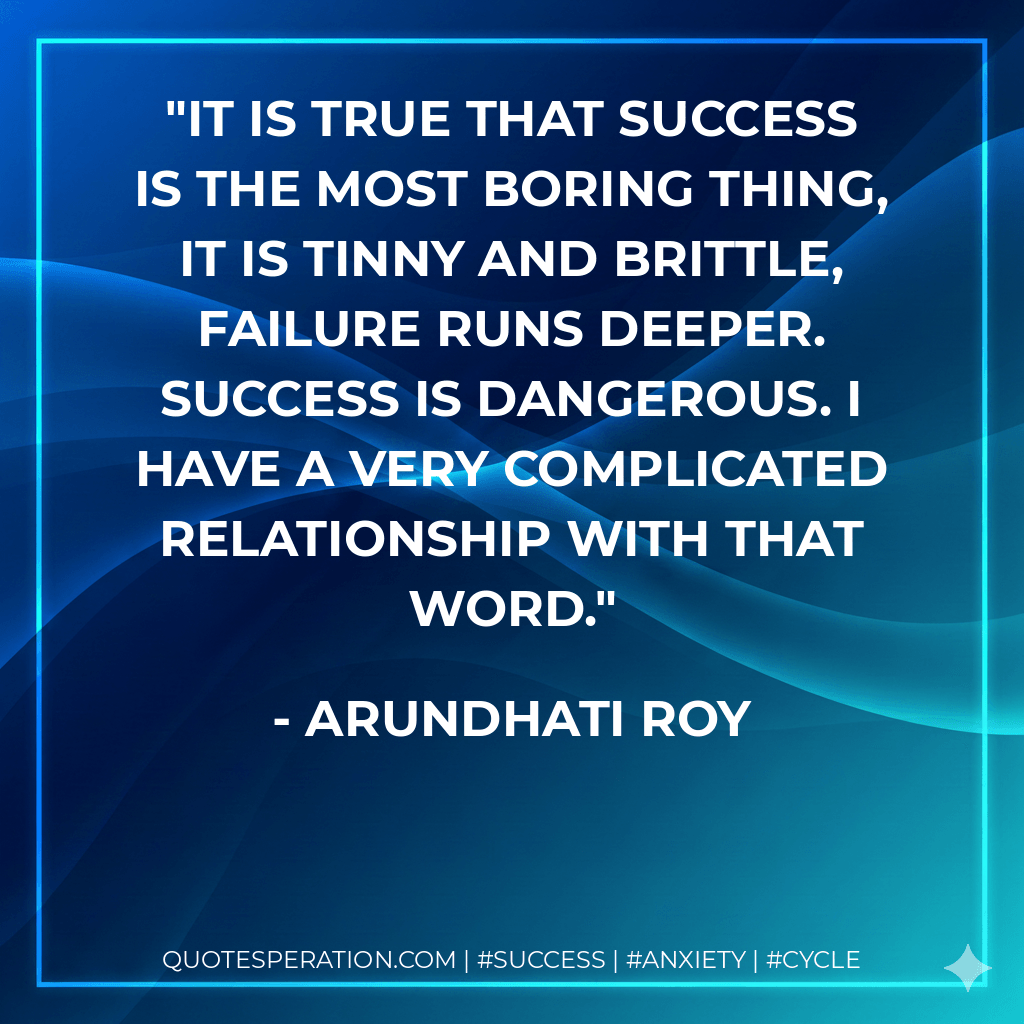 It is true that success is the most boring thing, it is tinny and brittle, failure runs deeper. Success is dangerous. I have a very complicated relationship with that word. - Arundhati Roy