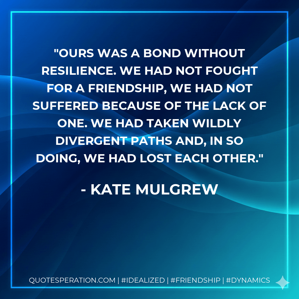 Ours was a bond without resilience. We had not fought for a friendship, we had not suffered because of the lack of one. We had taken wildly divergent paths and, in so doing, we had lost each other. - Kate Mulgrew
