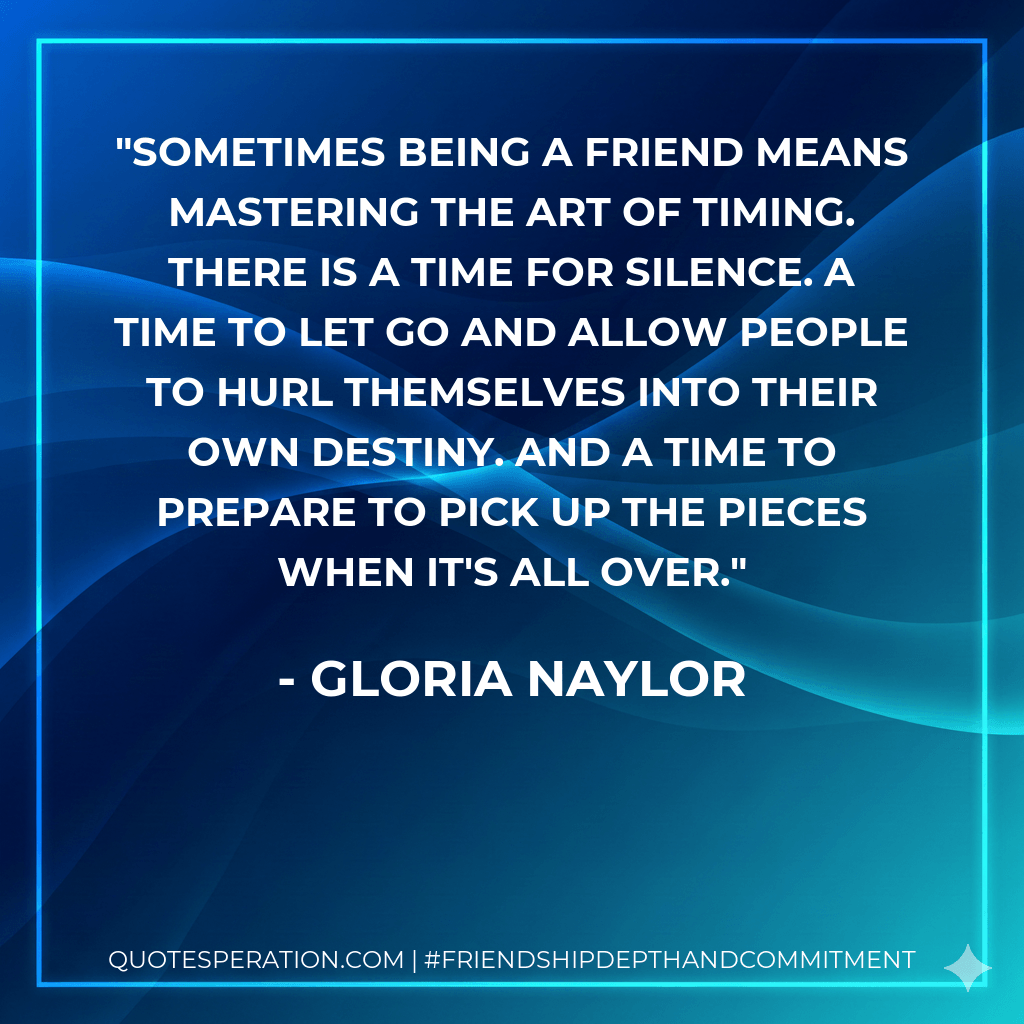 Sometimes being a friend means mastering the art of timing. There is a time for silence. A time to let go and allow people to hurl themselves into their own destiny. And a time to prepare to pick up the pieces when it's all over. - Gloria Naylor