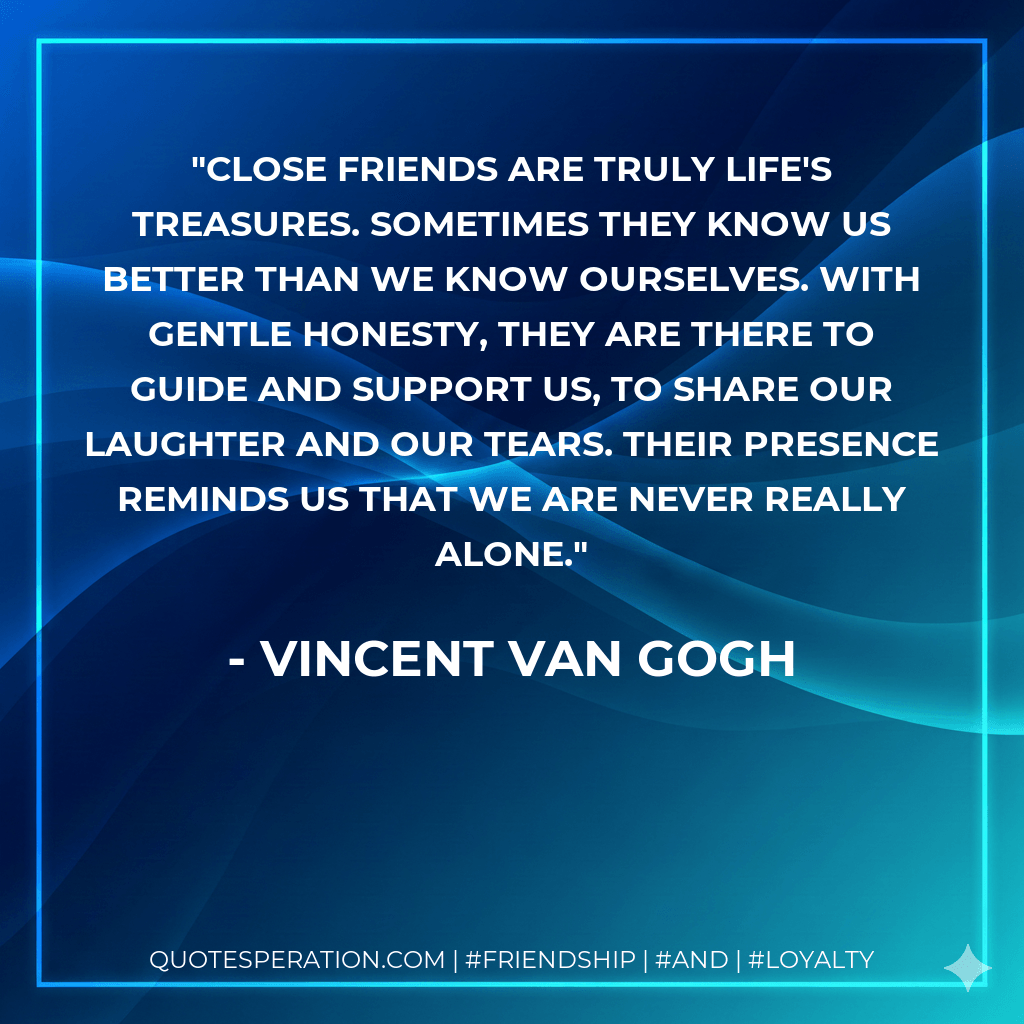 Close friends are truly life's treasures. Sometimes they know us better than we know ourselves. With gentle honesty, they are there to guide and support us, to share our laughter and our tears. Their presence reminds us that we are never really alone. - Vincent Van Gogh