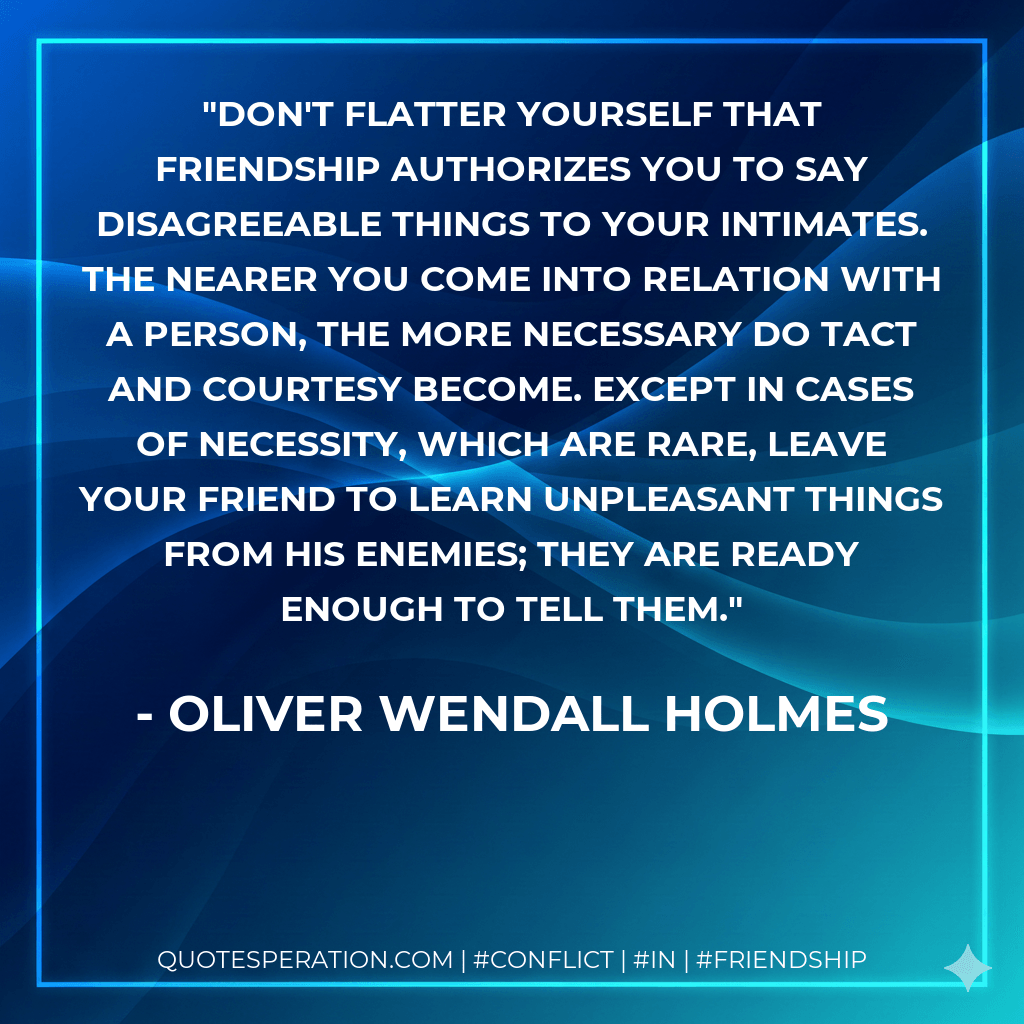 Don't flatter yourself that friendship authorizes you to say disagreeable things to your intimates. The nearer you come into relation with a person, the more necessary do tact and courtesy become. Except in cases of necessity, which are rare, leave your friend to learn unpleasant things from his enemies; they are ready enough to tell them. - Oliver Wendall Holmes