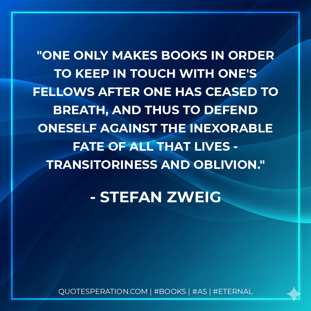 One only makes books in order to keep in touch with one's fellows after one has ceased to breath, and thus to defend oneself against the inexorable fate of all that lives - transitoriness and oblivion. - Stefan Zweig