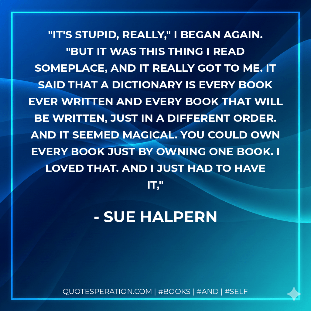 It's stupid, really," I began again. "But it was this thing I read someplace, and it really got to me. It said that a dictionary is every book ever written and every book that will be written, just in a different order. And it seemed magical. You could own every book just by owning one book. I loved that. And I just had to have it, - Sue Halpern