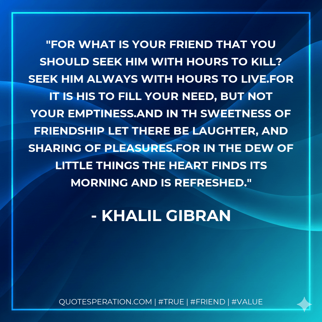 For what is your friend that you should seek him with hours to kill? Seek him always with hours to live.For it is his to fill your need, but not your emptiness.And in th sweetness of friendship let there be laughter, and sharing of pleasures.For in the dew of little things the heart finds its morning and is refreshed. - Khalil Gibran