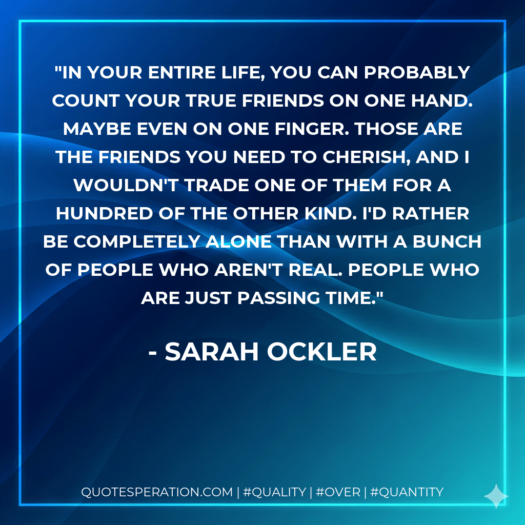 In your entire life, you can probably count your true friends on one hand. Maybe even on one finger. Those are the friends you need to cherish, and I wouldn't trade one of them for a hundred of the other kind. I'd rather be completely alone than with a bunch of people who aren't real. People who are just passing time. - Sarah Ockler
