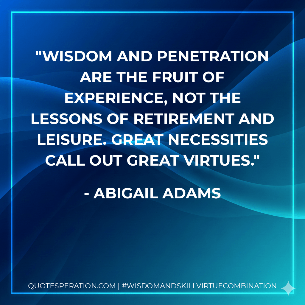 Wisdom and penetration are the fruit of experience, not the lessons of retirement and leisure. Great necessities call out great virtues. - Abigail Adams