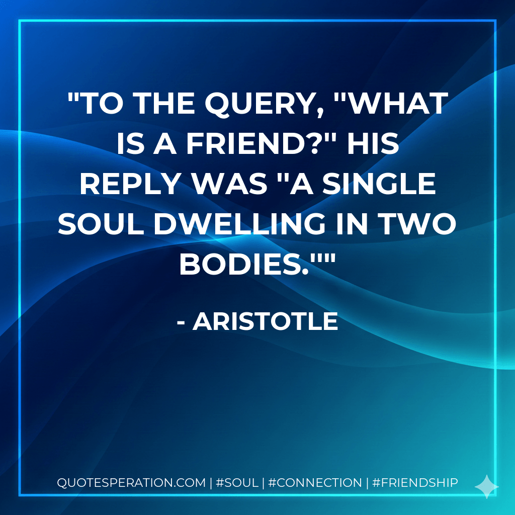 To the query, ''What is a friend?'' his reply was ''A single soul dwelling in two bodies.'' - Aristotle