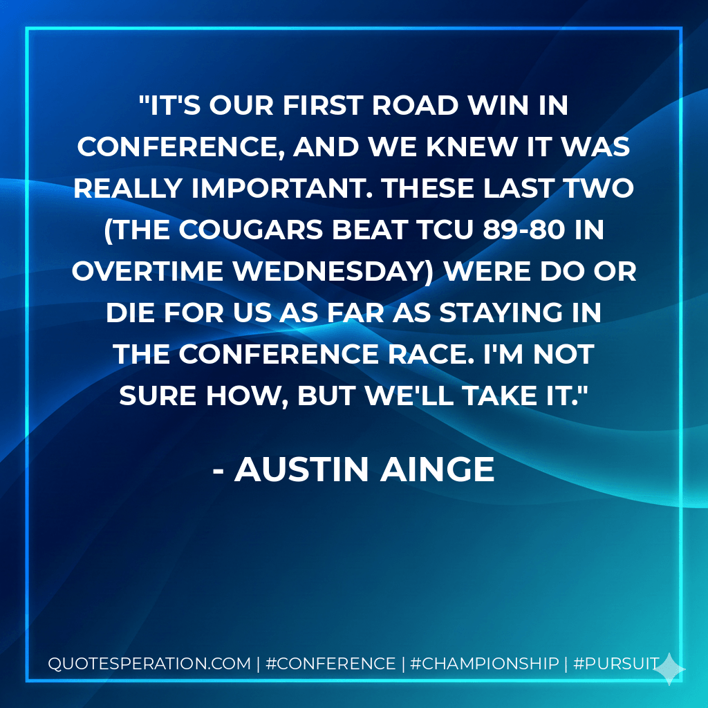 It's our first road win in conference, and we knew it was really important. These last two (the Cougars beat TCU 89-80 in overtime Wednesday) were do or die for us as far as staying in the conference race. I'm not sure how, but we'll take it. - Austin Ainge