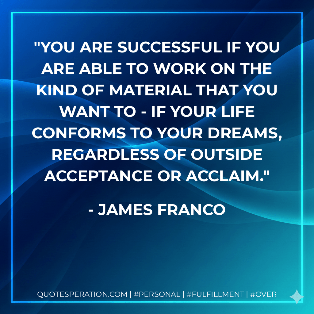 You are successful if you are able to work on the kind of material that you want to - if your life conforms to your dreams, regardless of outside acceptance or acclaim. - James Franco