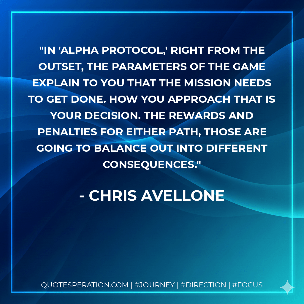 In 'Alpha Protocol,' right from the outset, the parameters of the game explain to you that the mission needs to get done. How you approach that is your decision. The rewards and penalties for either path, those are going to balance out into different consequences. - Chris Avellone