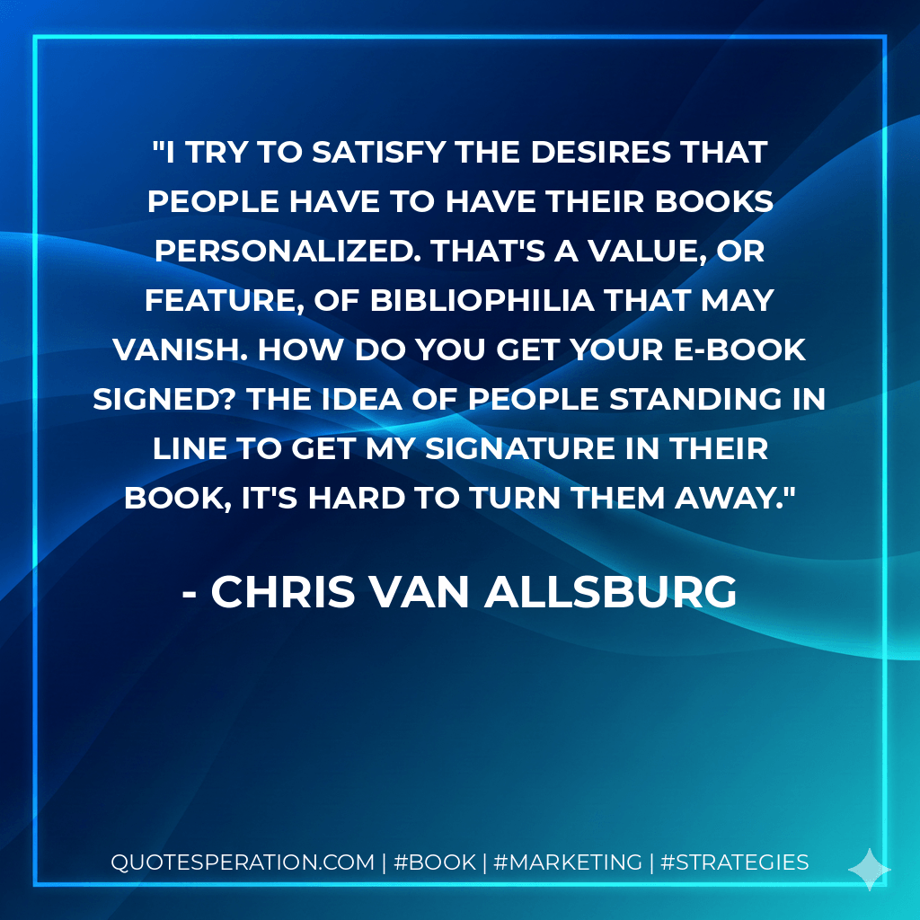 I try to satisfy the desires that people have to have their books personalized. That's a value, or feature, of bibliophilia that may vanish. How do you get your e-book signed? The idea of people standing in line to get my signature in their book, it's hard to turn them away. - Chris Van Allsburg