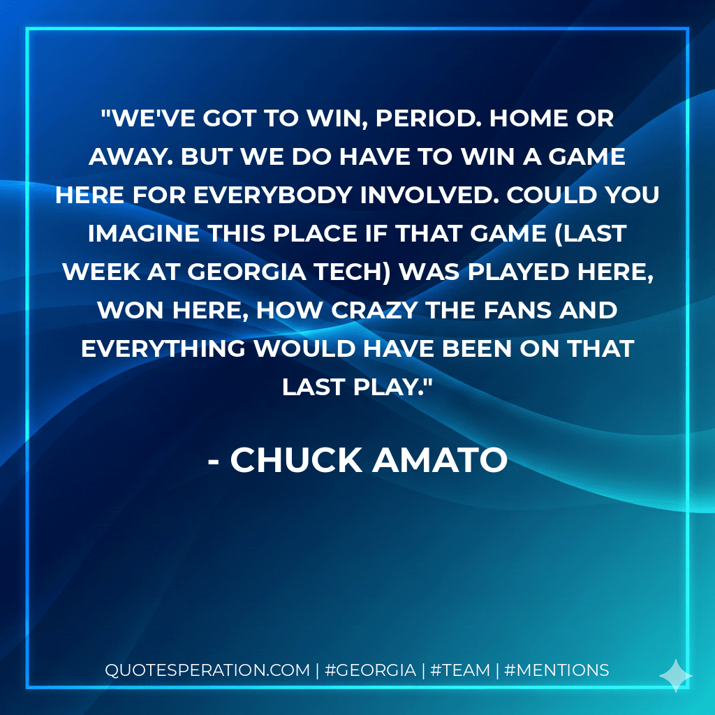 We've got to win, period. Home or away. But we do have to win a game here for everybody involved. Could you imagine this place if that game (last week at Georgia Tech) was played here, won here, how crazy the fans and everything would have been on that last play. - Chuck Amato