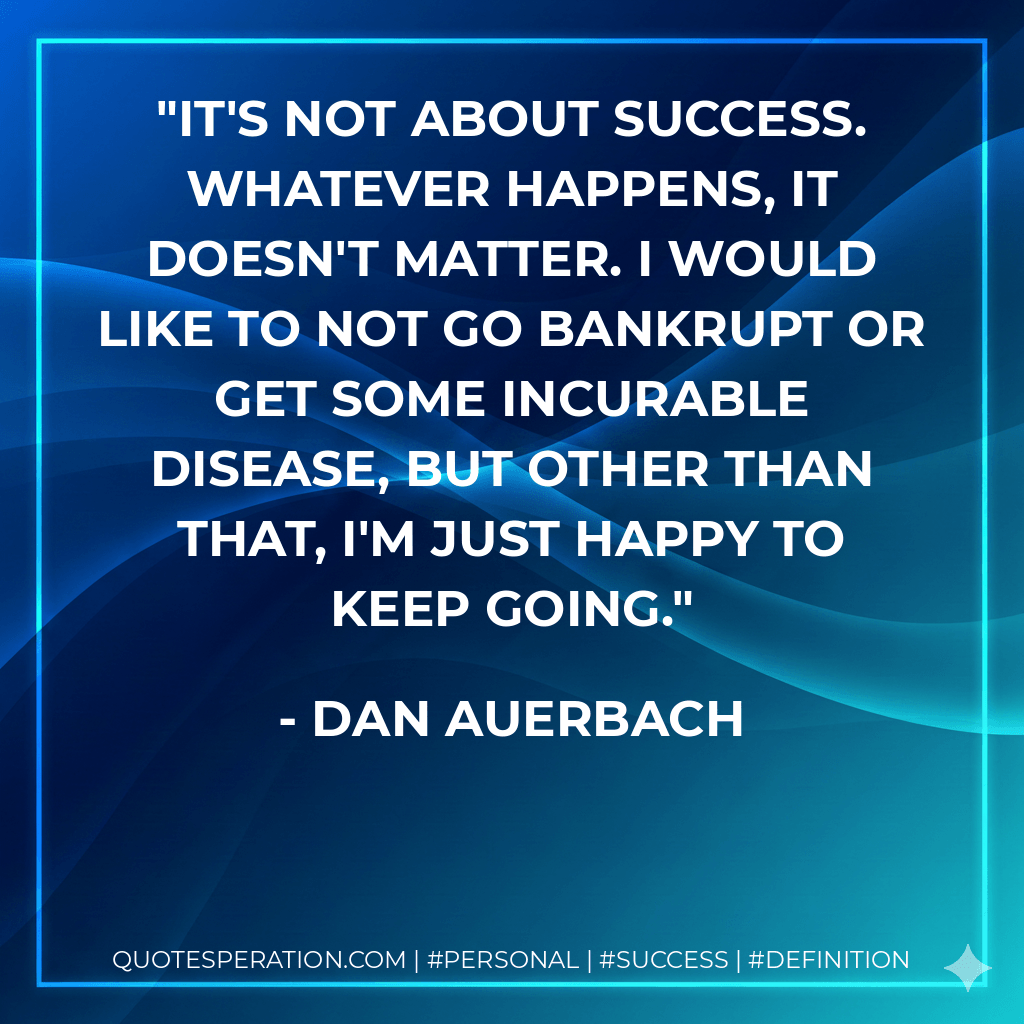 It's not about success. Whatever happens, it doesn't matter. I would like to not go bankrupt or get some incurable disease, but other than that, I'm just happy to keep going. - Dan Auerbach