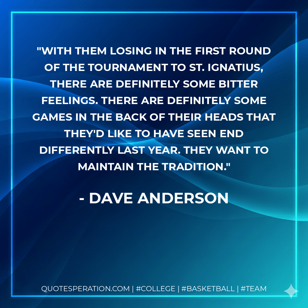 With them losing in the first round of the tournament to St. Ignatius, there are definitely some bitter feelings. There are definitely some games in the back of their heads that they'd like to have seen end differently last year. They want to maintain the tradition. - Dave Anderson