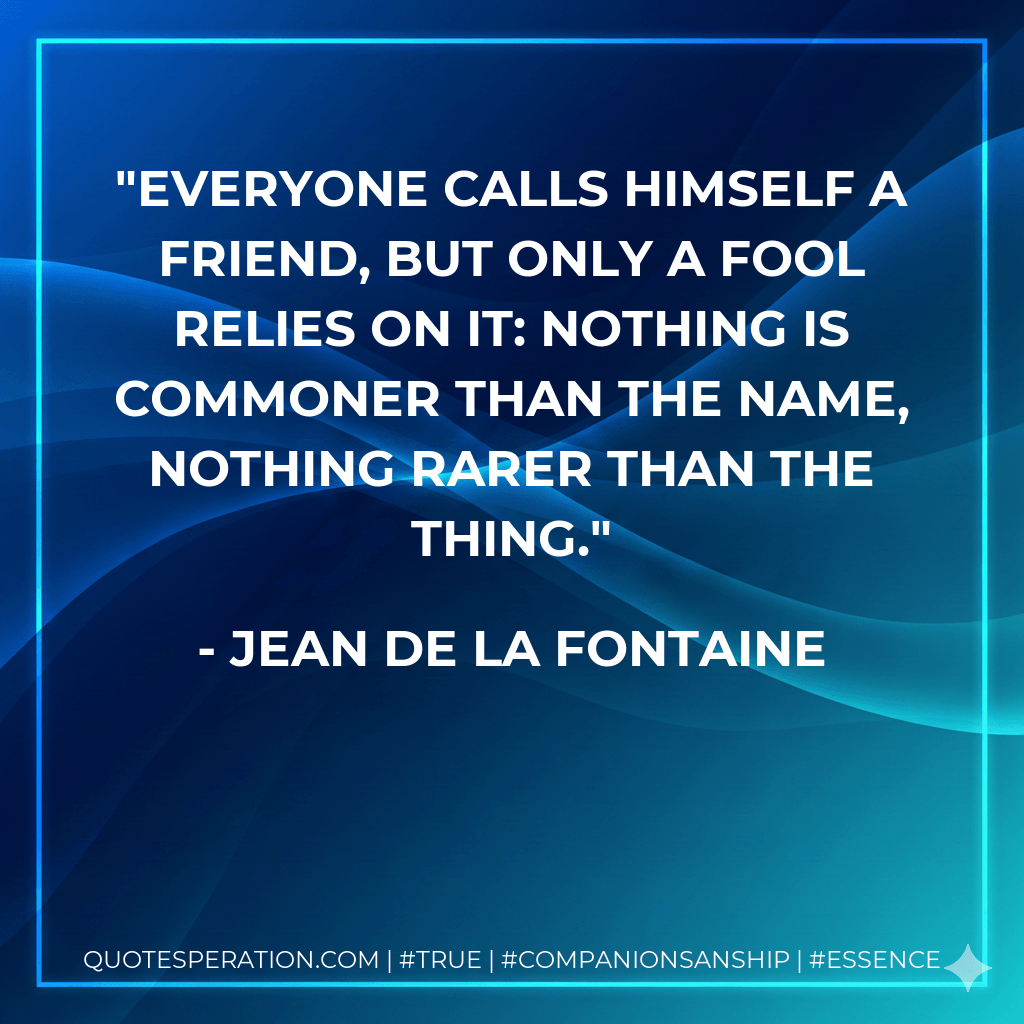 Everyone calls himself a friend, but only a fool relies on it: nothing is commoner than the name, nothing rarer than the thing. - Jean de La Fontaine