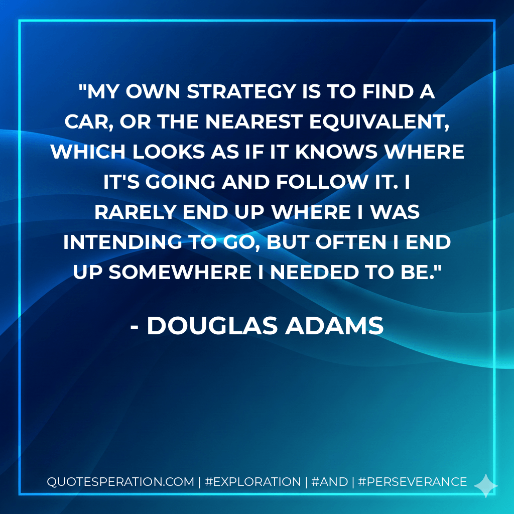 My own strategy is to find a car, or the nearest equivalent, which looks as if it knows where it's going and follow it. I rarely end up where I was intending to go, but often I end up somewhere I needed to be. - Douglas Adams
