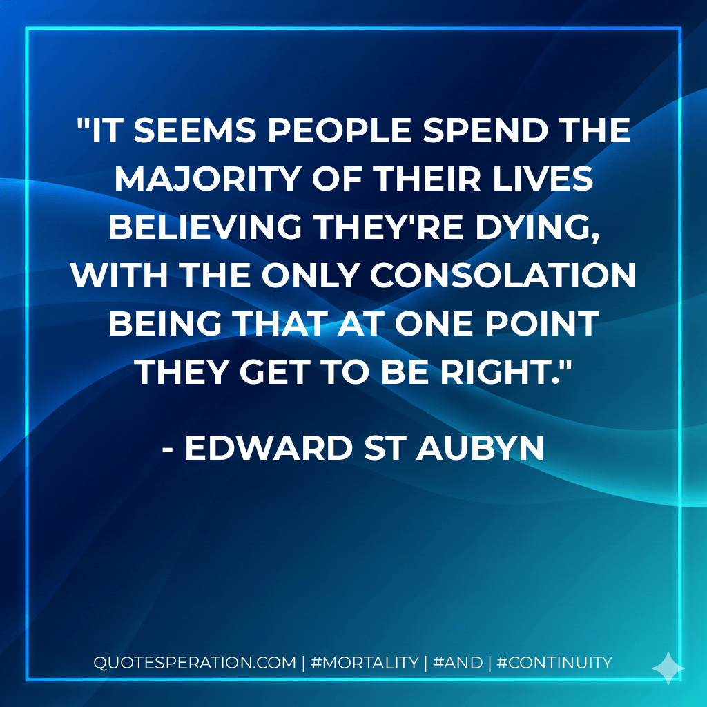 It seems people spend the majority of their lives believing they're dying, with the only consolation being that at one point they get to be right. - Edward St Aubyn