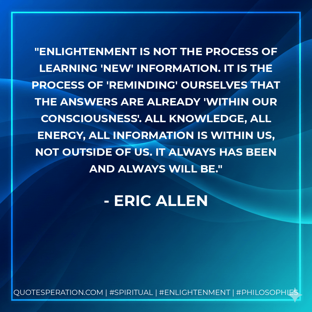 Enlightenment is not the process of learning 'new' information. It is the process of 'reminding' ourselves that the answers are already 'within our consciousness'. All knowledge, all energy, all information is within us, not outside of us. it always has been and always will be. - Eric Allen