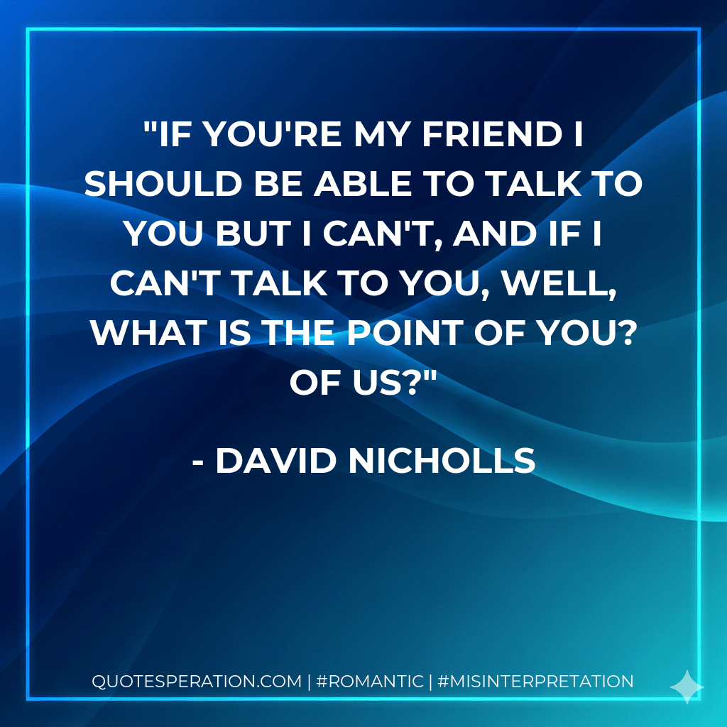 If you're my friend I should be able to talk to you but I can't, and if I can't talk to you, well, what is the point of you? Of us? - David Nicholls
