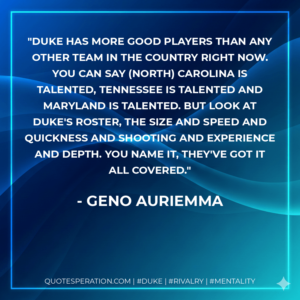 Duke has more good players than any other team in the country right now. You can say (North) Carolina is talented, Tennessee is talented and Maryland is talented. But look at Duke's roster, the size and speed and quickness and shooting and experience and depth. You name it, they've got it all covered. - Geno Auriemma