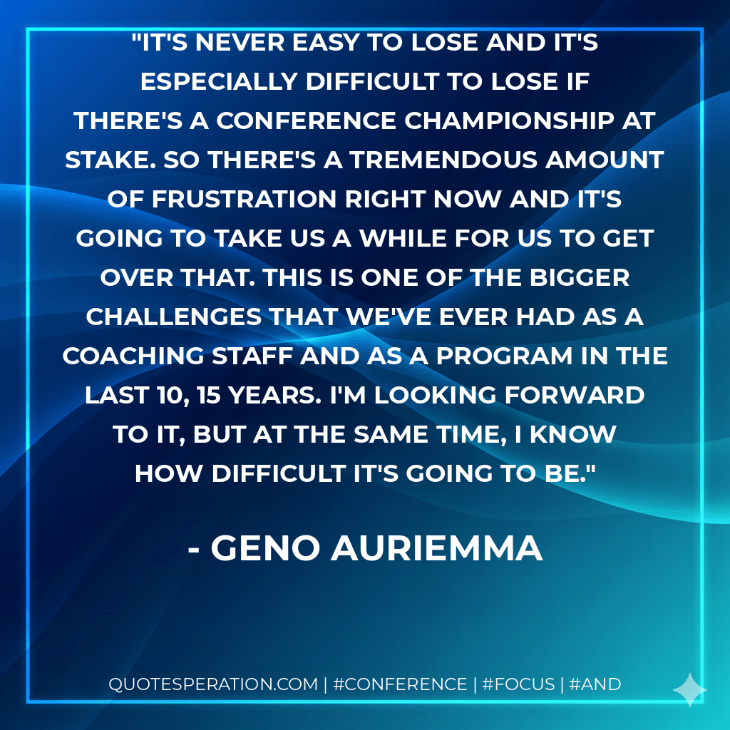 It's never easy to lose and it's especially difficult to lose if there's a conference championship at stake. So there's a tremendous amount of frustration right now and it's going to take us a while for us to get over that. This is one of the bigger challenges that we've ever had as a coaching staff and as a program in the last 10, 15 years. I'm looking forward to it, but at the same time, I know how difficult it's going to be. - Geno Auriemma