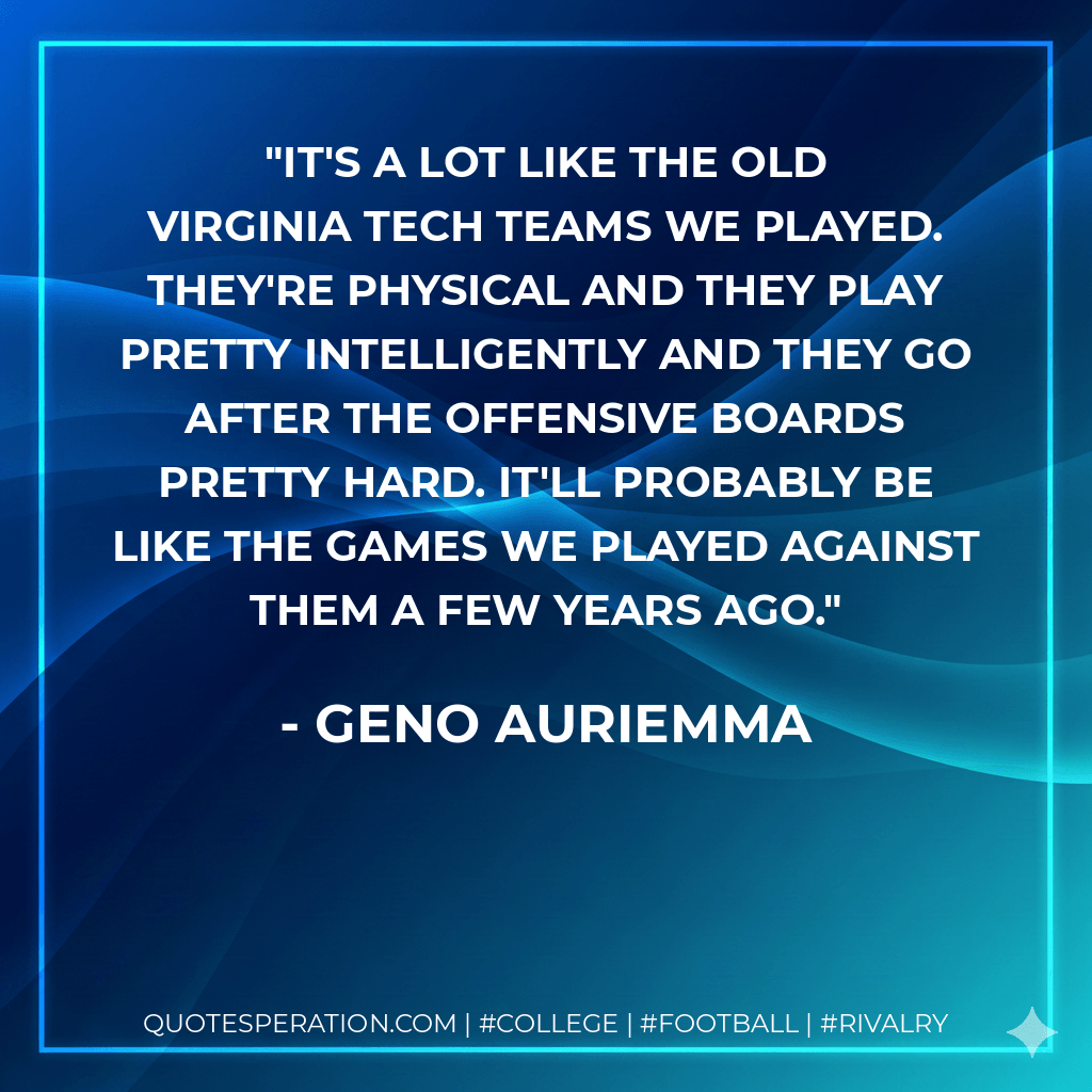 It's a lot like the old Virginia Tech teams we played. They're physical and they play pretty intelligently and they go after the offensive boards pretty hard. It'll probably be like the games we played against them a few years ago. - Geno Auriemma