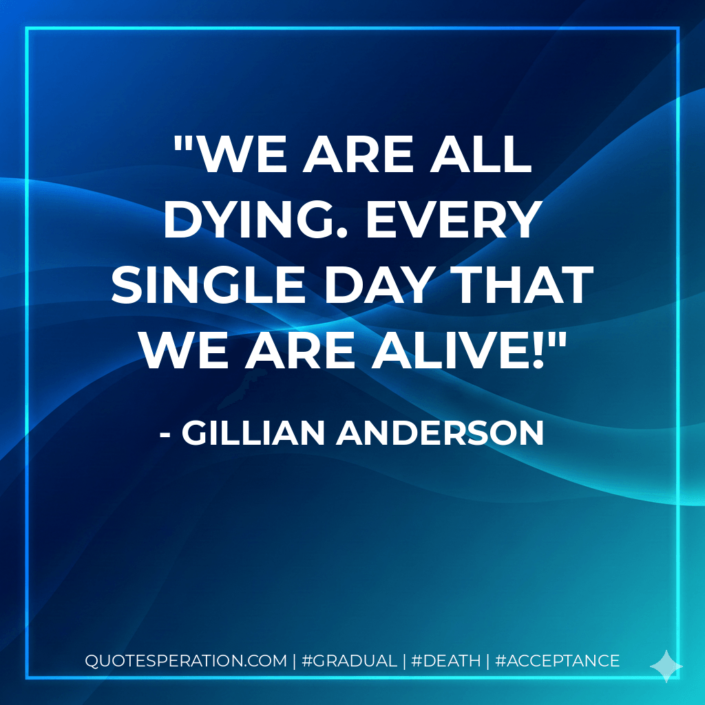 We are all dying. Every single day that we are alive! - Gillian Anderson
