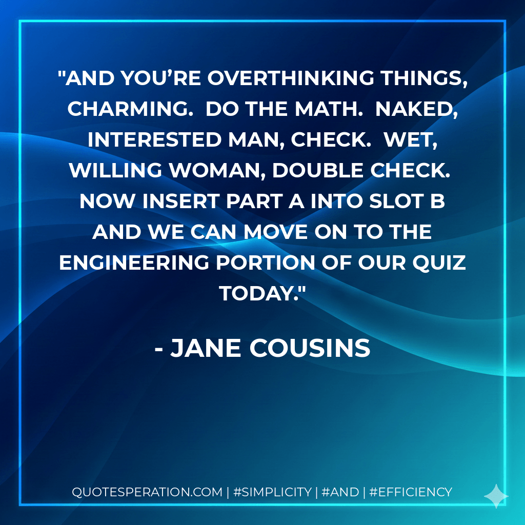 And you’re overthinking things, Charming.  Do the math.  Naked, interested man, check.  Wet, willing woman, double check.  Now insert part A into slot B and we can move on to the engineering portion of our quiz today. - Jane Cousins