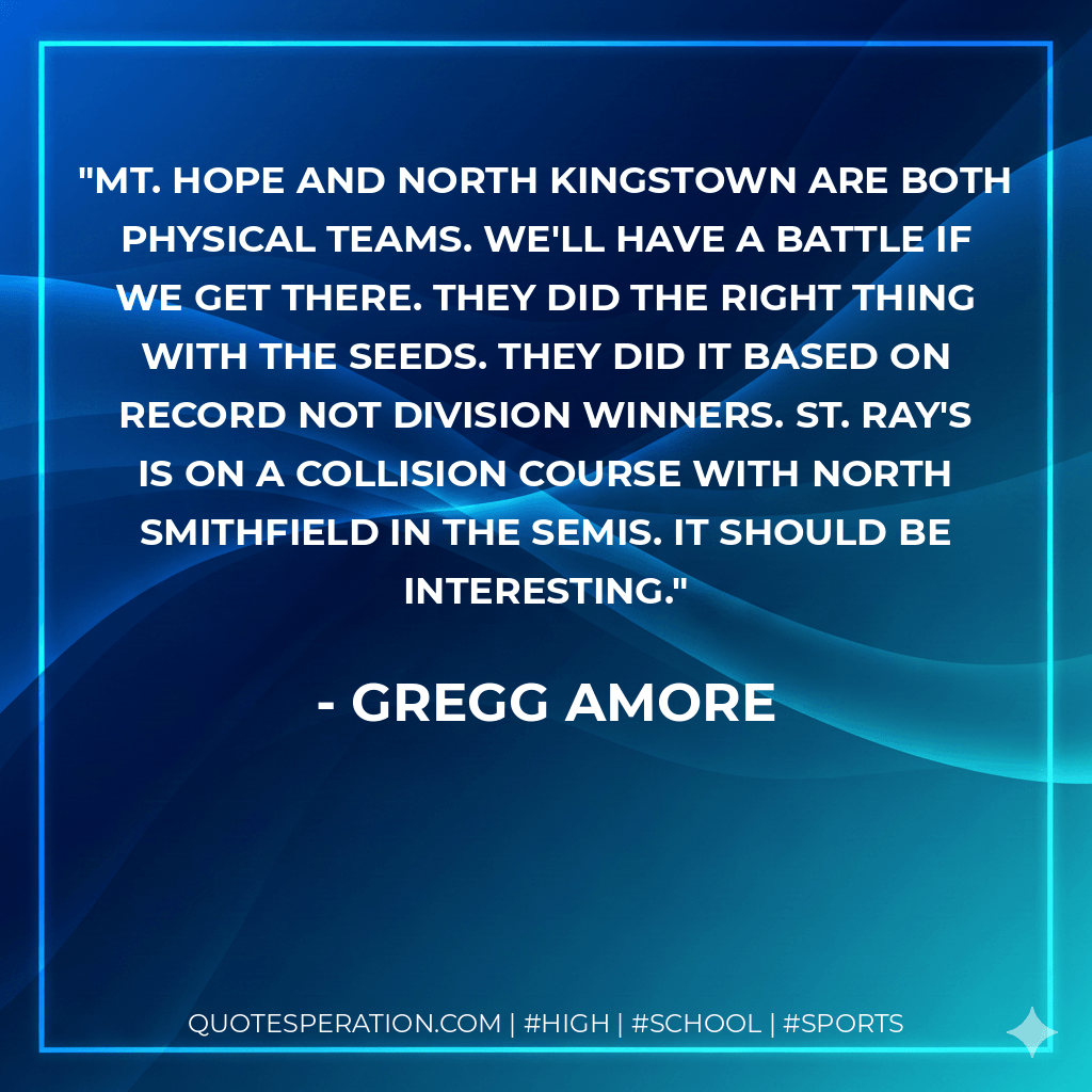 Mt. Hope and North Kingstown are both physical teams. We'll have a battle if we get there. They did the right thing with the seeds. They did it based on record not division winners. St. Ray's is on a collision course with North Smithfield in the semis. It should be interesting. - Gregg Amore