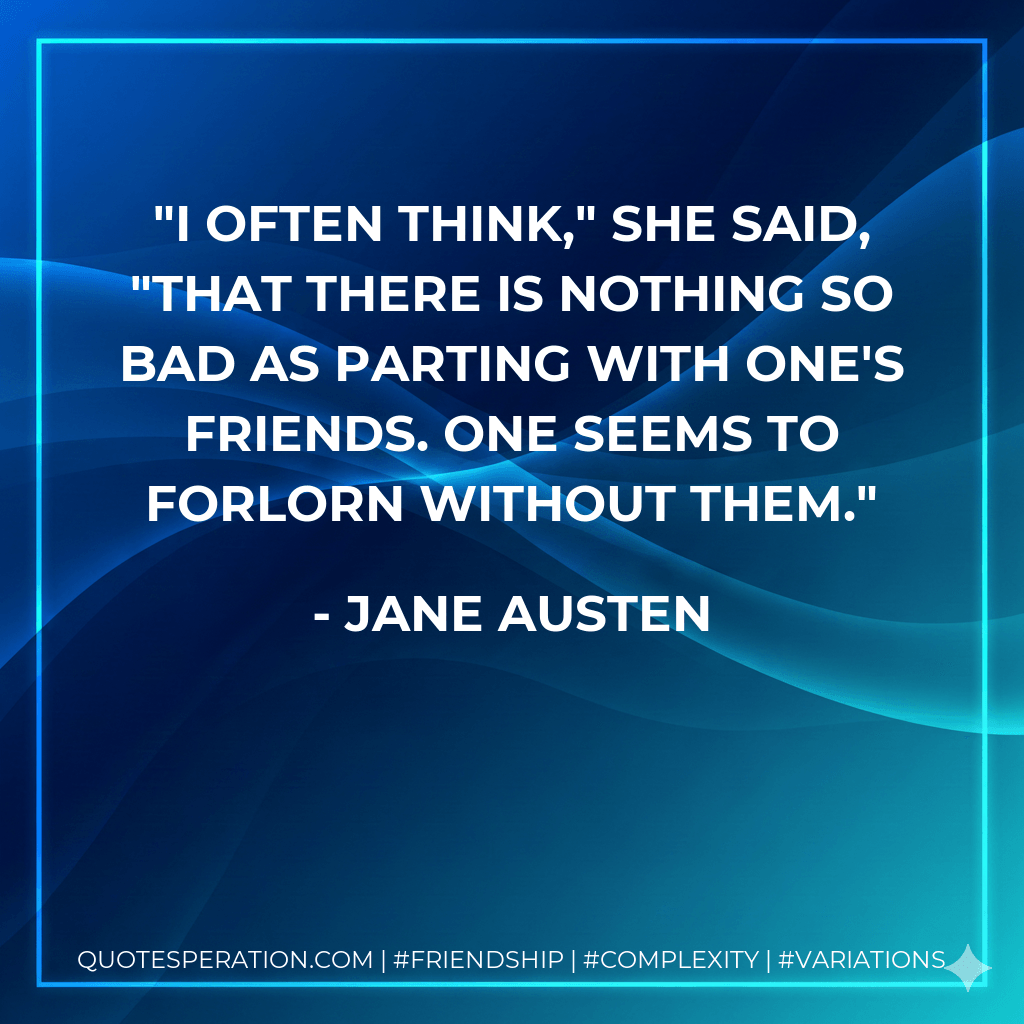 I often think," she said, "that there is nothing so bad as parting with one's friends. One seems to forlorn without them. - Jane Austen