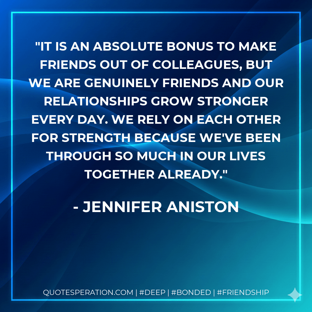 It is an absolute bonus to make friends out of colleagues, but we are genuinely friends and our relationships grow stronger every day. We rely on each other for strength because we've been through so much in our lives together already. - Jennifer Aniston