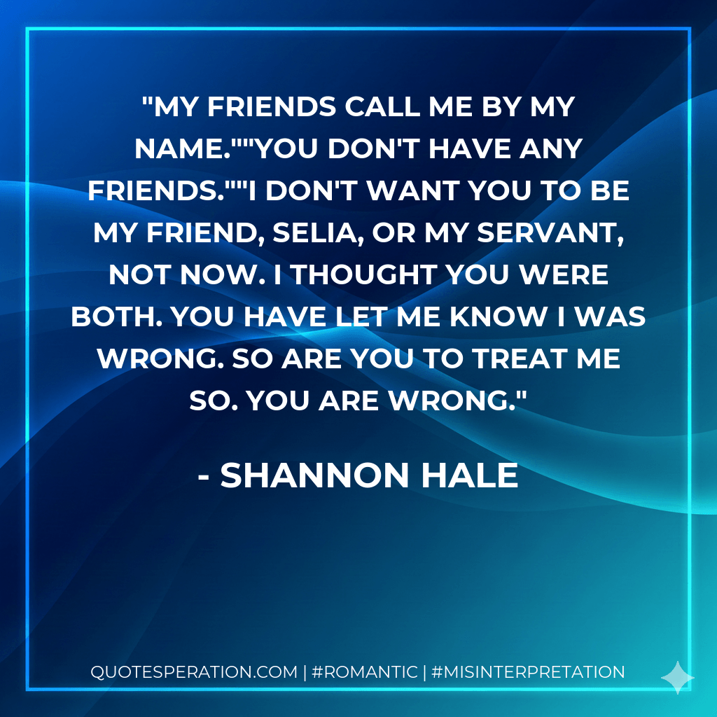 My friends call me by my name.""You don't have any friends.""I don't want you to be my friend, Selia, or my servant, not now. I thought you were both. You have let me know I was wrong. So are you to treat me so. You are wrong. - Shannon Hale