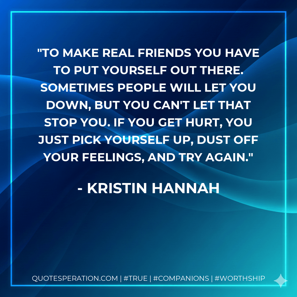 To make real friends you have to put yourself out there. Sometimes people will let you down, but you can't let that stop you. If you get hurt, you just pick yourself up, dust off your feelings, and try again. - Kristin Hannah