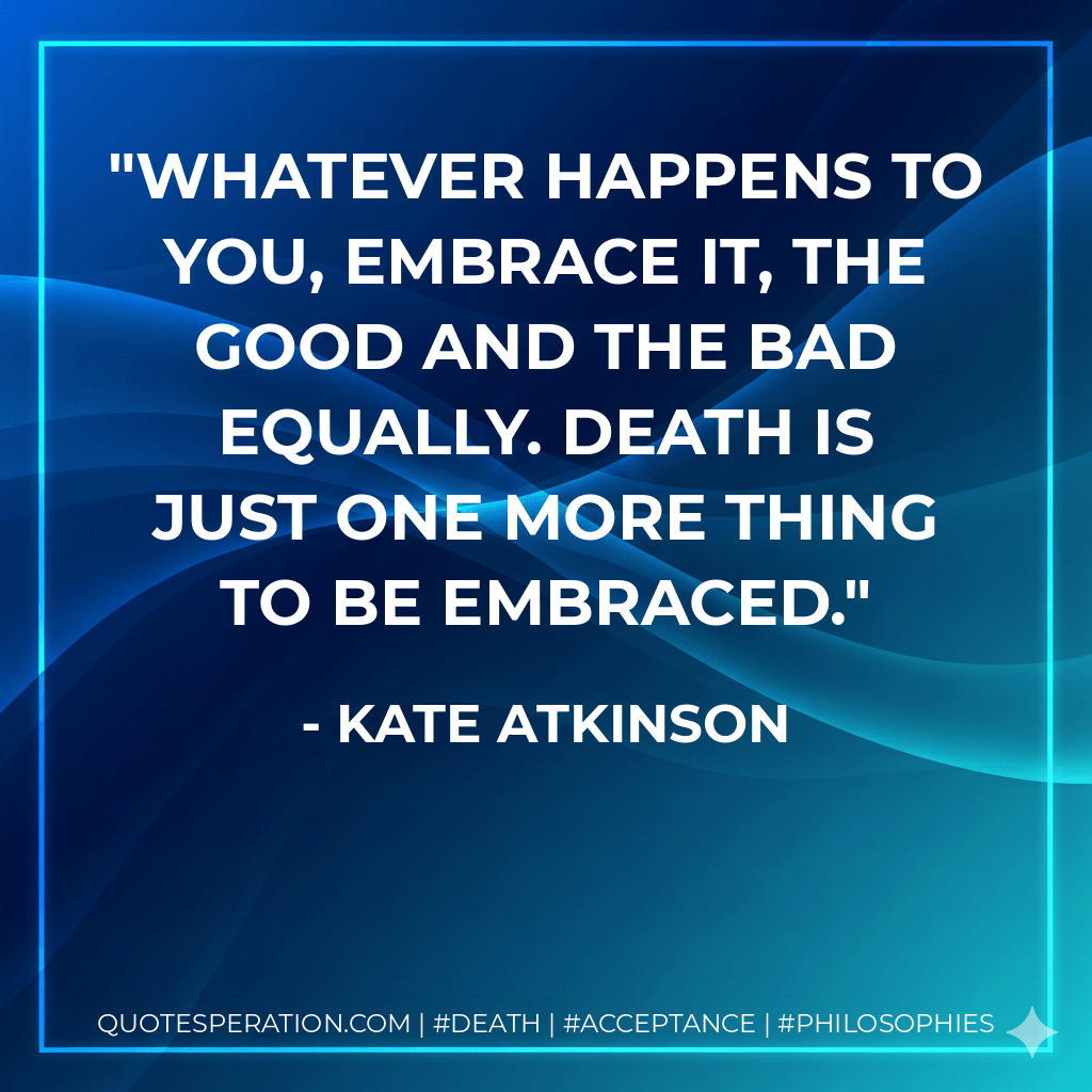 Whatever happens to you, embrace it, the good and the bad equally. Death is just one more thing to be embraced. - Kate Atkinson