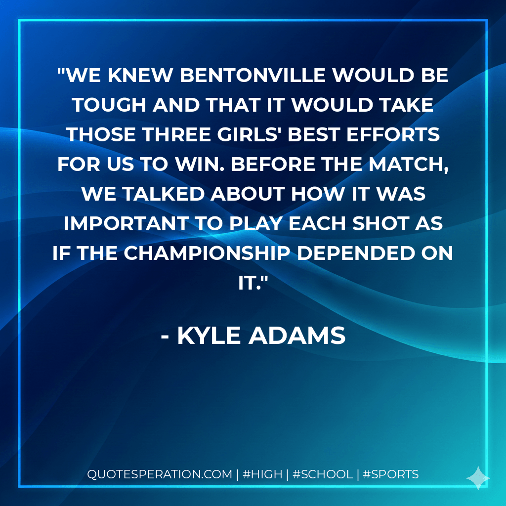 We knew Bentonville would be tough and that it would take those three girls' best efforts for us to win. Before the match, we talked about how it was important to play each shot as if the championship depended on it. - Kyle Adams