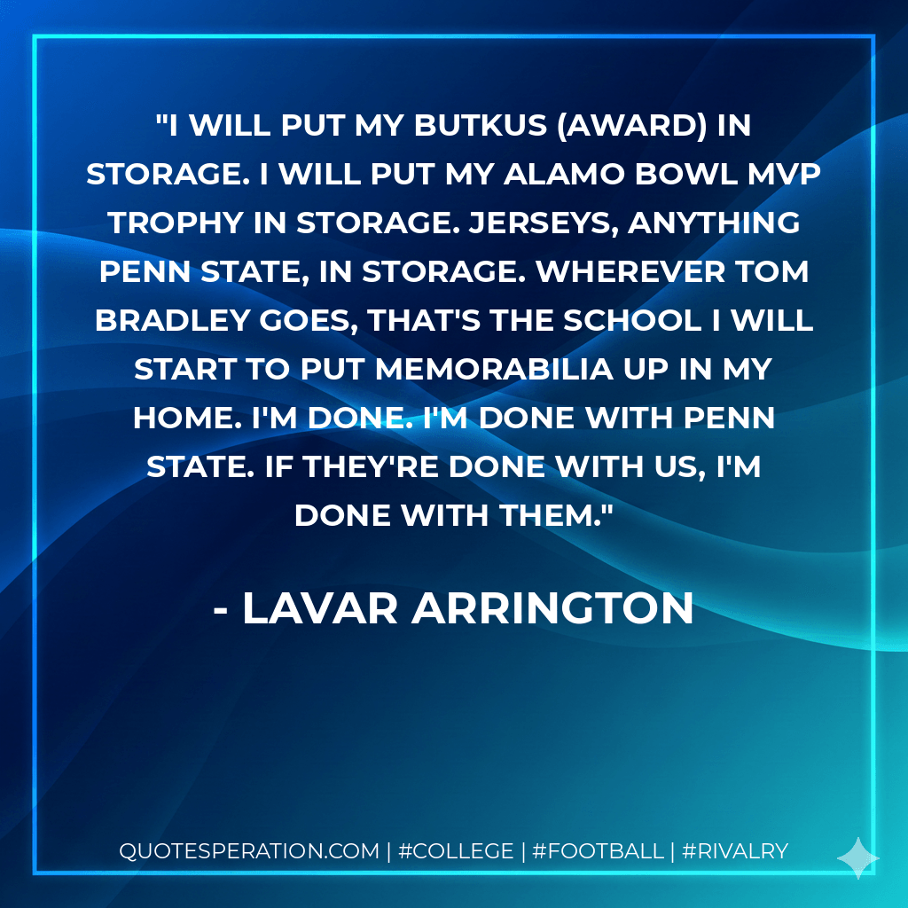 I will put my Butkus (Award) in storage. I will put my Alamo Bowl MVP trophy in storage. Jerseys, anything Penn State, in storage. Wherever Tom Bradley goes, that's the school I will start to put memorabilia up in my home. I'm done. I'm done with Penn State. If they're done with us, I'm done with them. - LaVar Arrington