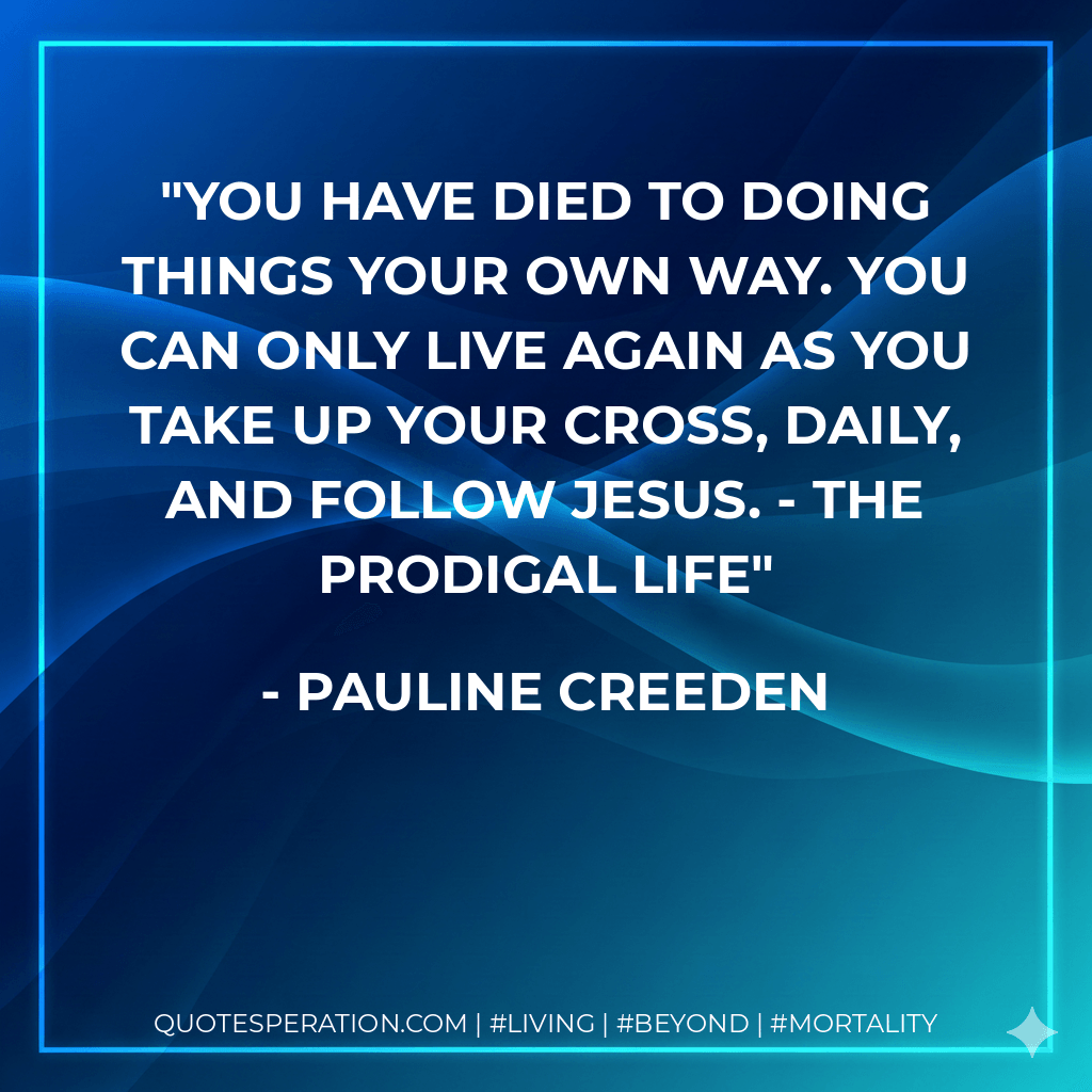 You have DIED to doing things your own way. You can only LIVE again as you take up your cross, daily, and follow Jesus. - THE PRODIGAL LIFE - Pauline Creeden