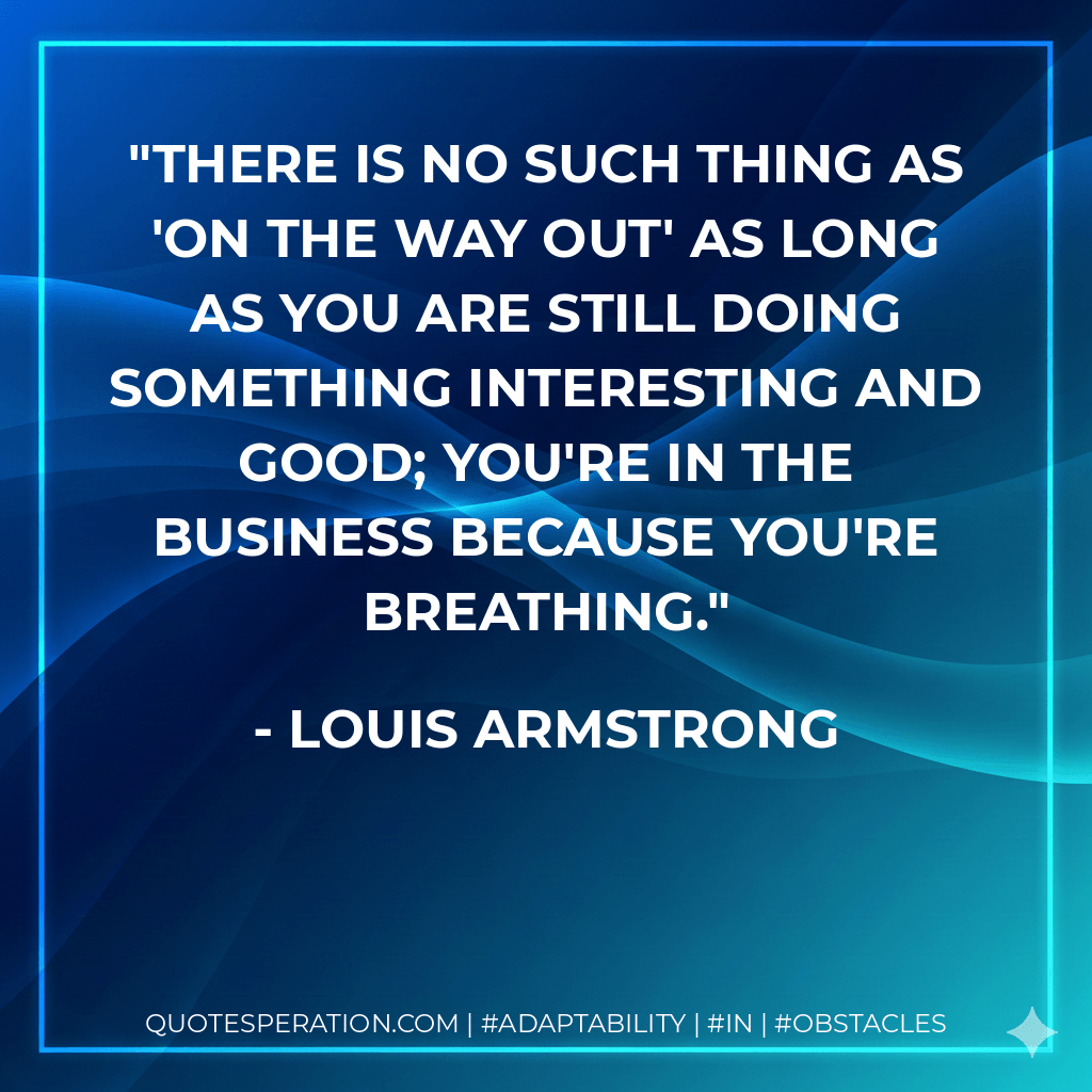 There is no such thing as 'on the way out' as long as you are still doing something interesting and good; you're in the business because you're breathing. - Louis Armstrong