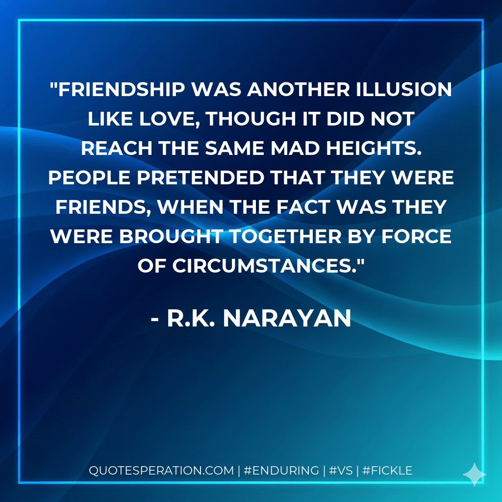 Friendship was another illusion like love, though it did not reach the same mad heights. People pretended that they were friends, when the fact was they were brought together by force of circumstances. - R.K. Narayan