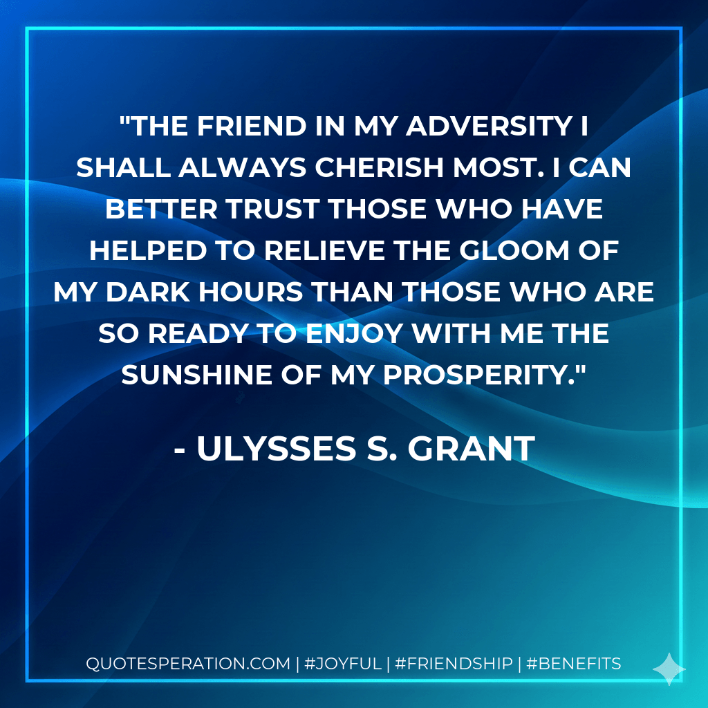 The friend in my adversity I shall always cherish most. I can better trust those who have helped to relieve the gloom of my dark hours than those who are so ready to enjoy with me the sunshine of my prosperity. - Ulysses S. Grant