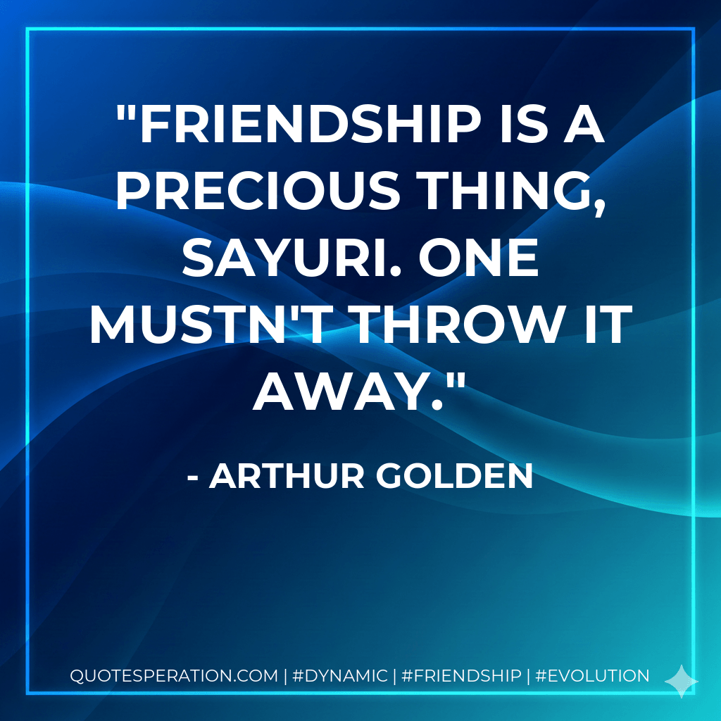 Friendship is a precious thing, Sayuri. One mustn't throw it away. - Arthur Golden