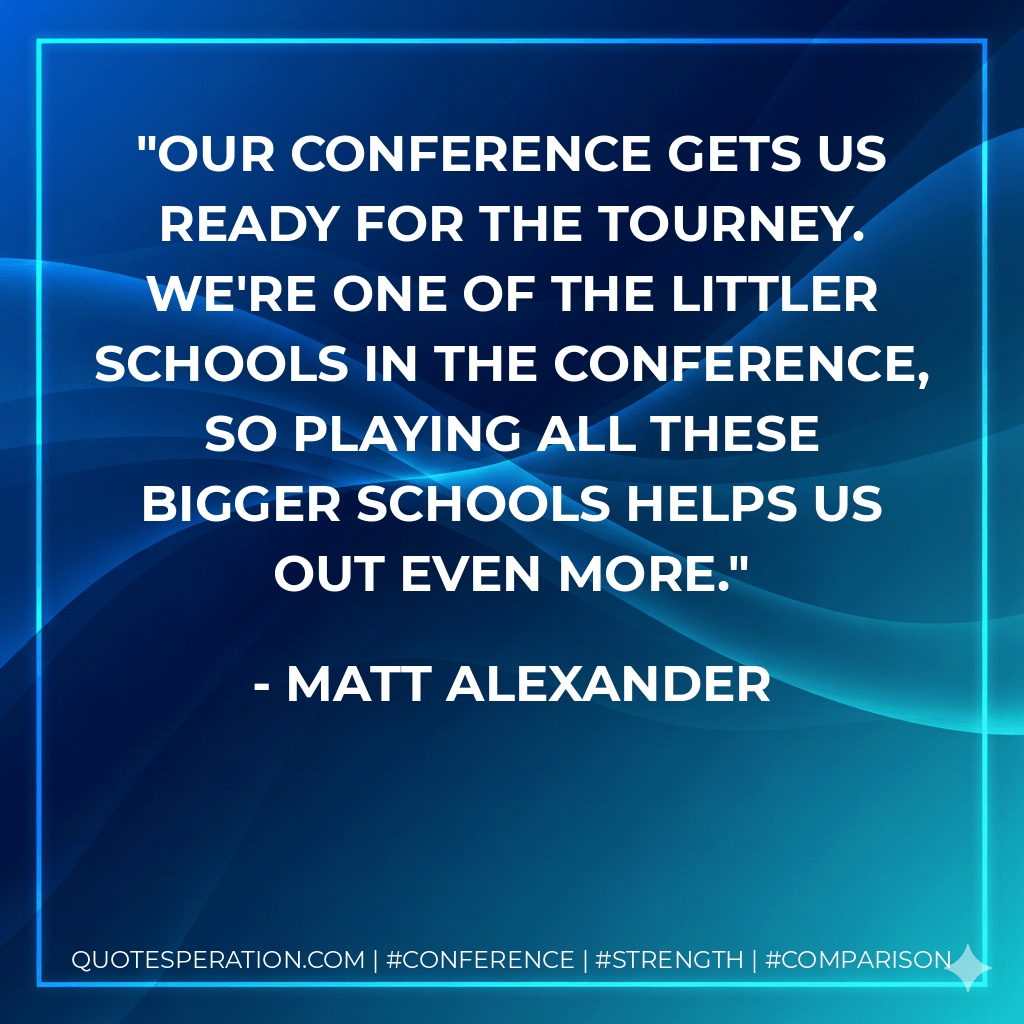 Our conference gets us ready for the tourney. We're one of the littler schools in the conference, so playing all these bigger schools helps us out even more. - Matt Alexander