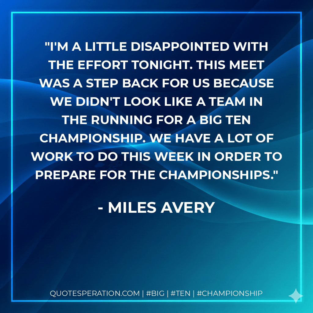 I'm a little disappointed with the effort tonight. This meet was a step back for us because we didn't look like a team in the running for a Big Ten championship. We have a lot of work to do this week in order to prepare for the championships. - Miles Avery