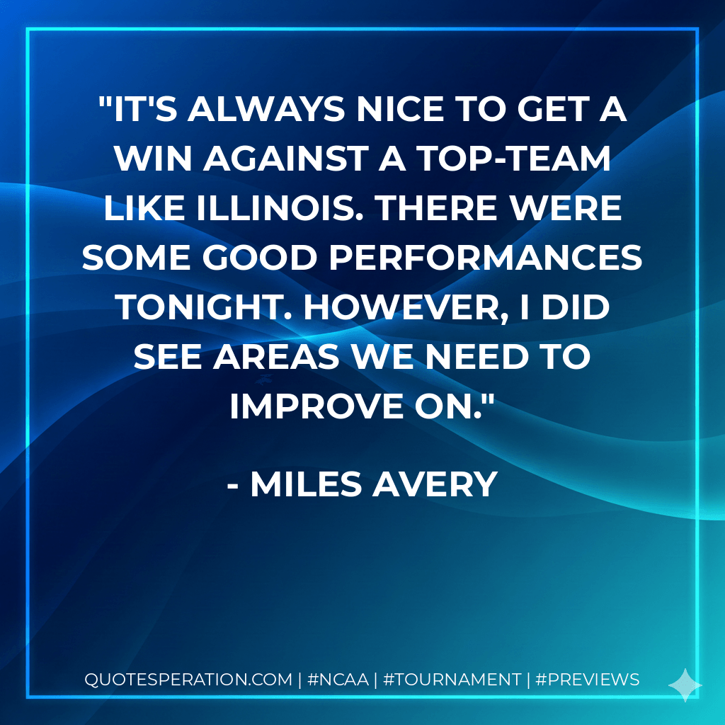 It's always nice to get a win against a top-team like Illinois. There were some good performances tonight. However, I did see areas we need to improve on. - Miles Avery