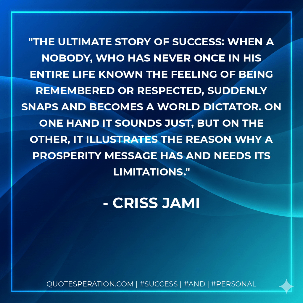 The ultimate story of success: When a nobody, who has never once in his entire life known the feeling of being remembered or respected, suddenly snaps and becomes a world dictator. On one hand it sounds just, but on the other, it illustrates the reason why a prosperity message has and needs its limitations. - Criss Jami
